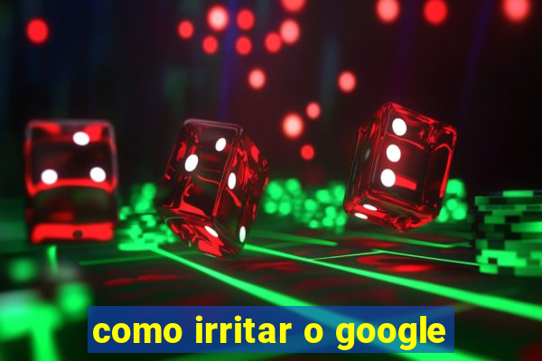 como irritar o google